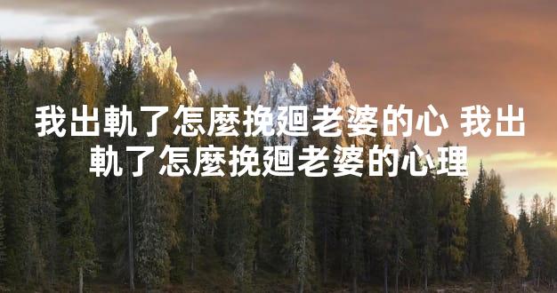 我出軌了怎麼挽廻老婆的心 我出軌了怎麼挽廻老婆的心理
